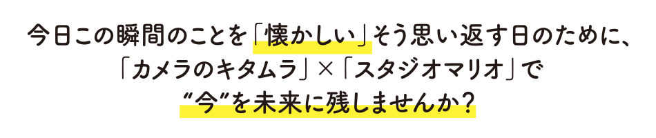 今日この瞬間を「懐かしい」そう思い返す日のために、「カメラのキタムラ」×「スタジオマリオ」で今を未来に残しませんか？