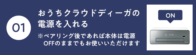 おうちクラウドディーガの電源を入れる※ペアリング後であれば本体は電源OFFのままでもお使いいただけます