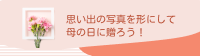 思い出の写真を形にして
母の日に贈ろう！